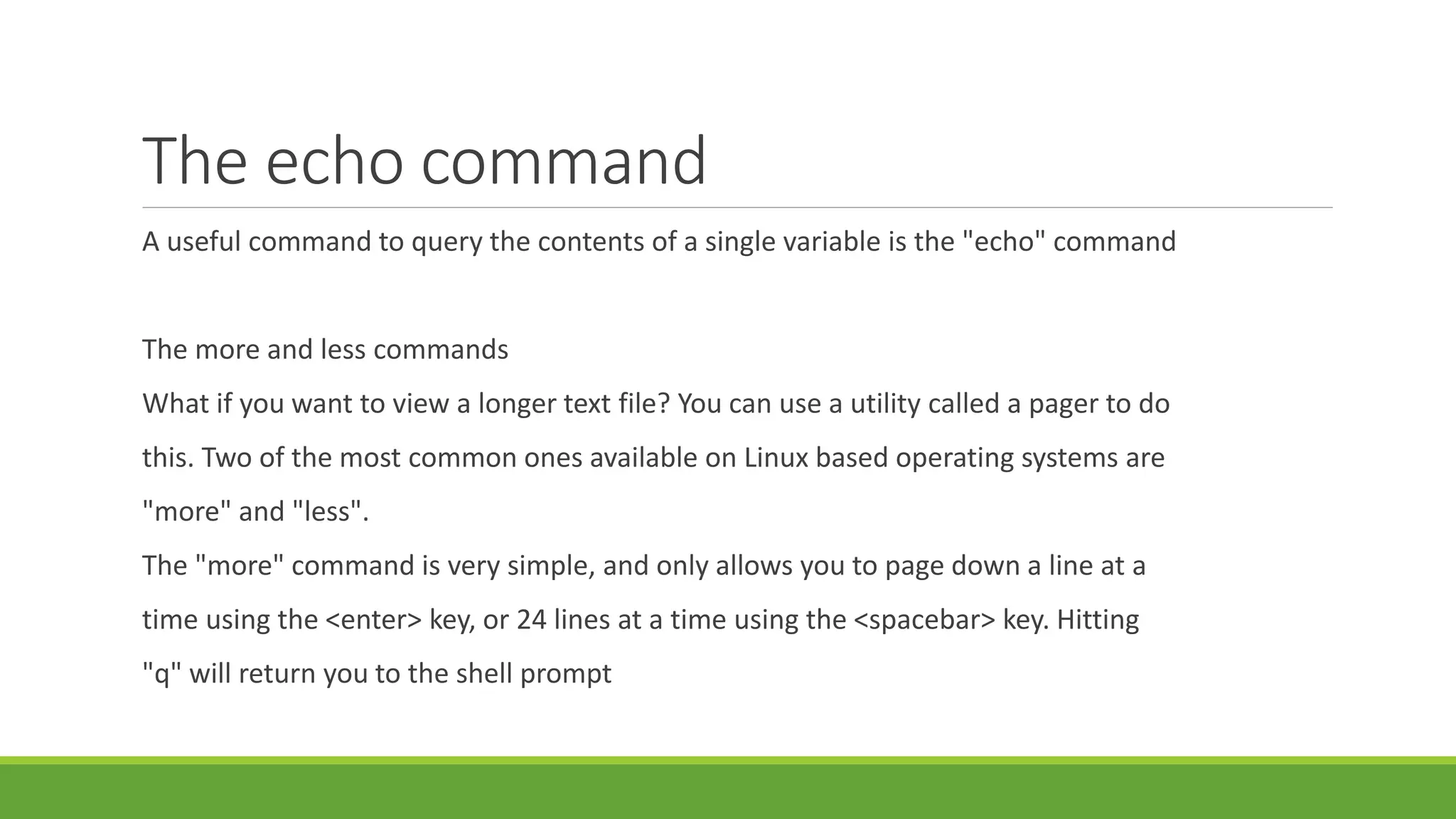 The echo command
A useful command to query the contents of a single variable is the "echo" command
The more and less commands
What if you want to view a longer text file? You can use a utility called a pager to do
this. Two of the most common ones available on Linux based operating systems are
"more" and "less".
The "more" command is very simple, and only allows you to page down a line at a
time using the <enter> key, or 24 lines at a time using the <spacebar> key. Hitting
"q" will return you to the shell prompt
 