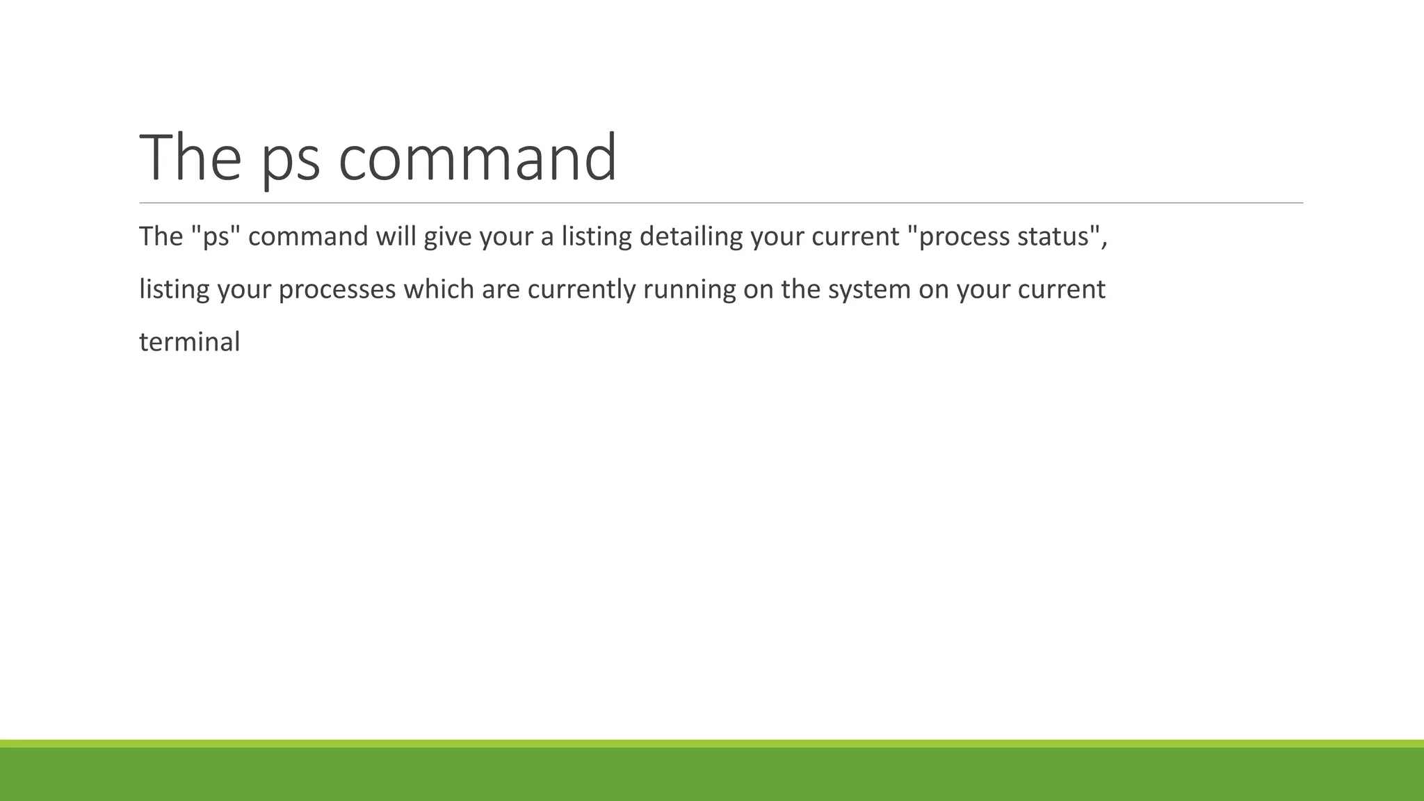 The ps command
The "ps" command will give your a listing detailing your current "process status",
listing your processes which are currently running on the system on your current
terminal
 