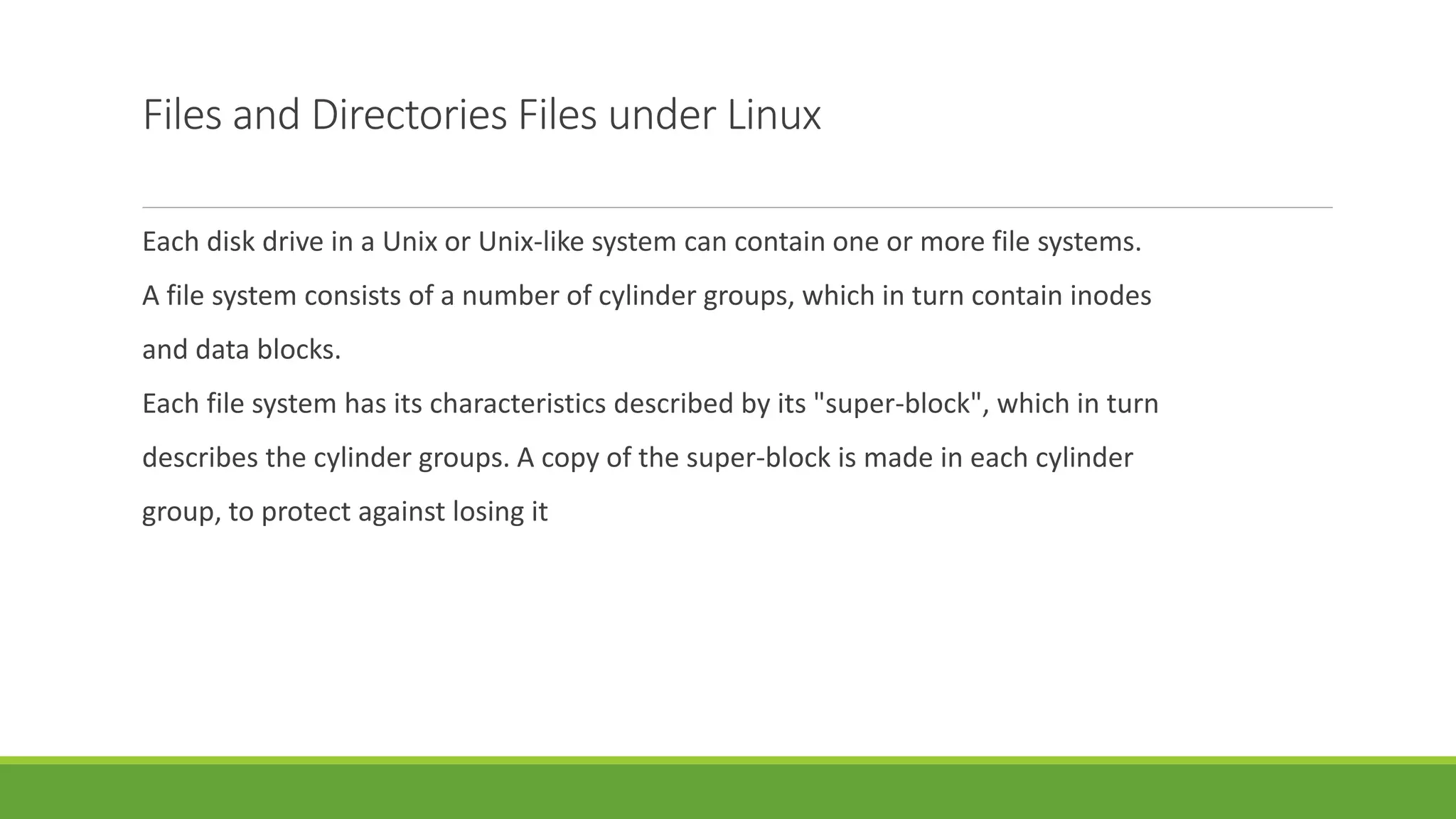 Files and Directories Files under Linux
Each disk drive in a Unix or Unix-like system can contain one or more file systems.
A file system consists of a number of cylinder groups, which in turn contain inodes
and data blocks.
Each file system has its characteristics described by its "super-block", which in turn
describes the cylinder groups. A copy of the super-block is made in each cylinder
group, to protect against losing it
 