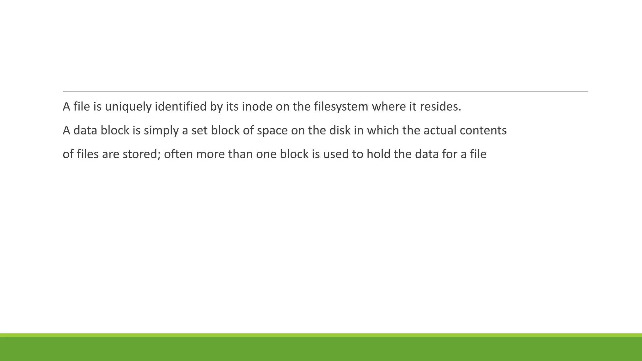 A file is uniquely identified by its inode on the filesystem where it resides.
A data block is simply a set block of space on the disk in which the actual contents
of files are stored; often more than one block is used to hold the data for a file
 