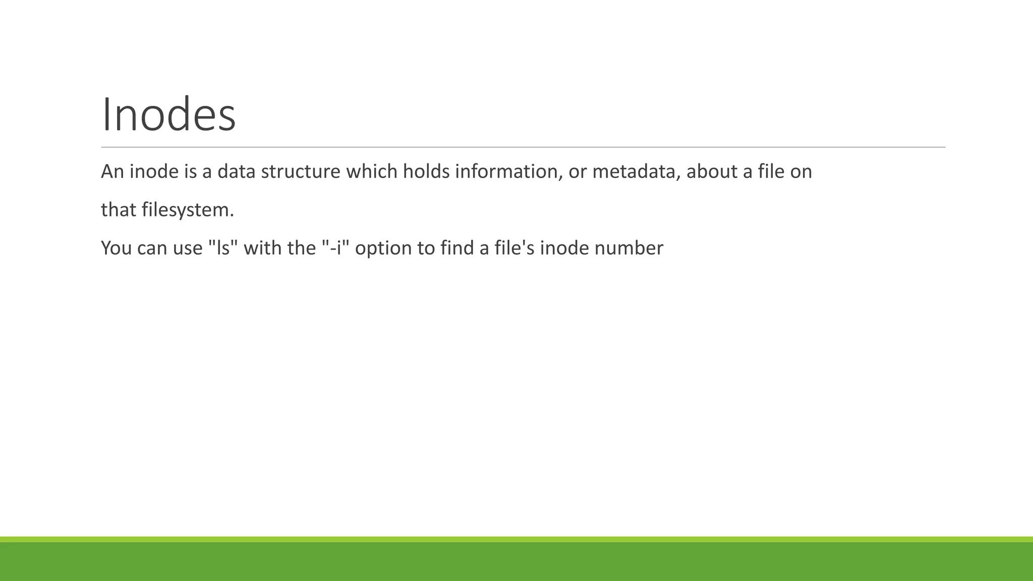 Inodes
An inode is a data structure which holds information, or metadata, about a file on
that filesystem.
You can use "ls" with the "-i" option to find a file's inode number
 