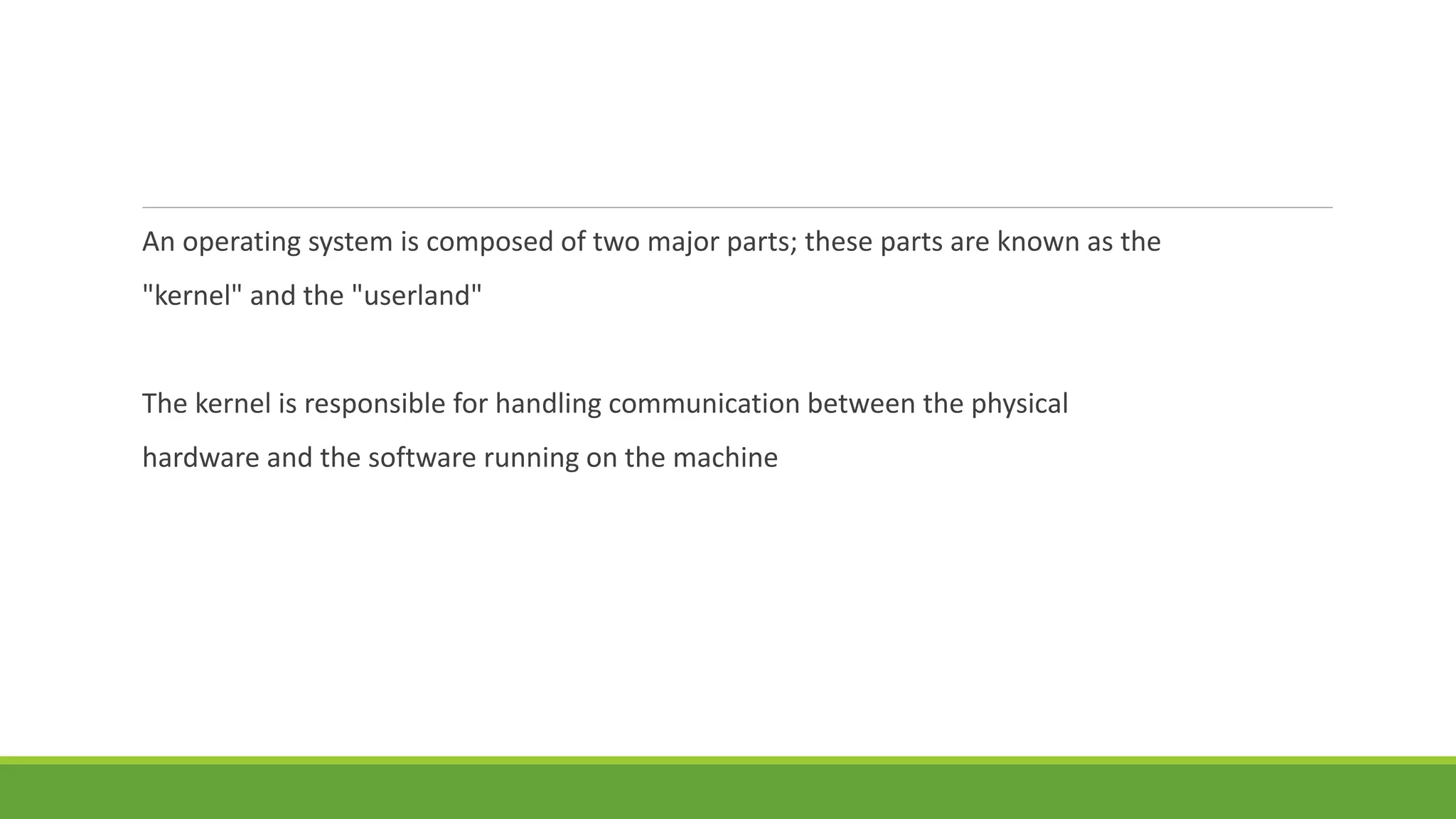 An operating system is composed of two major parts; these parts are known as the
"kernel" and the "userland"
The kernel is responsible for handling communication between the physical
hardware and the software running on the machine
 