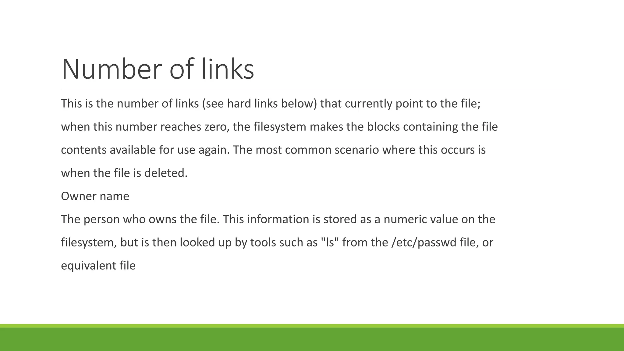 Number of links
This is the number of links (see hard links below) that currently point to the file;
when this number reaches zero, the filesystem makes the blocks containing the file
contents available for use again. The most common scenario where this occurs is
when the file is deleted.
Owner name
The person who owns the file. This information is stored as a numeric value on the
filesystem, but is then looked up by tools such as "ls" from the /etc/passwd file, or
equivalent file
 