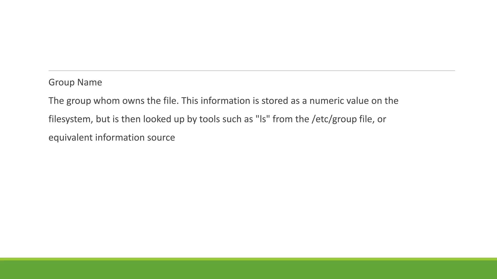 Group Name
The group whom owns the file. This information is stored as a numeric value on the
filesystem, but is then looked up by tools such as "ls" from the /etc/group file, or
equivalent information source
 