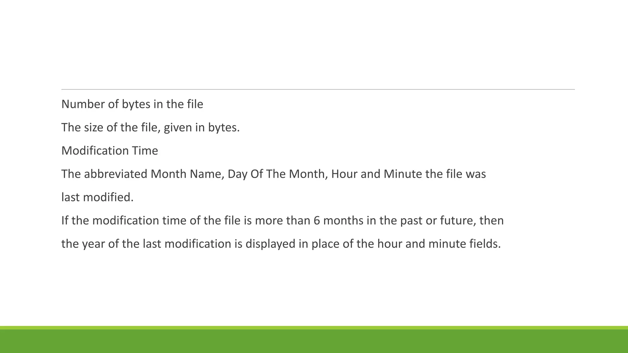 Number of bytes in the file
The size of the file, given in bytes.
Modification Time
The abbreviated Month Name, Day Of The Month, Hour and Minute the file was
last modified.
If the modification time of the file is more than 6 months in the past or future, then
the year of the last modification is displayed in place of the hour and minute fields.
 