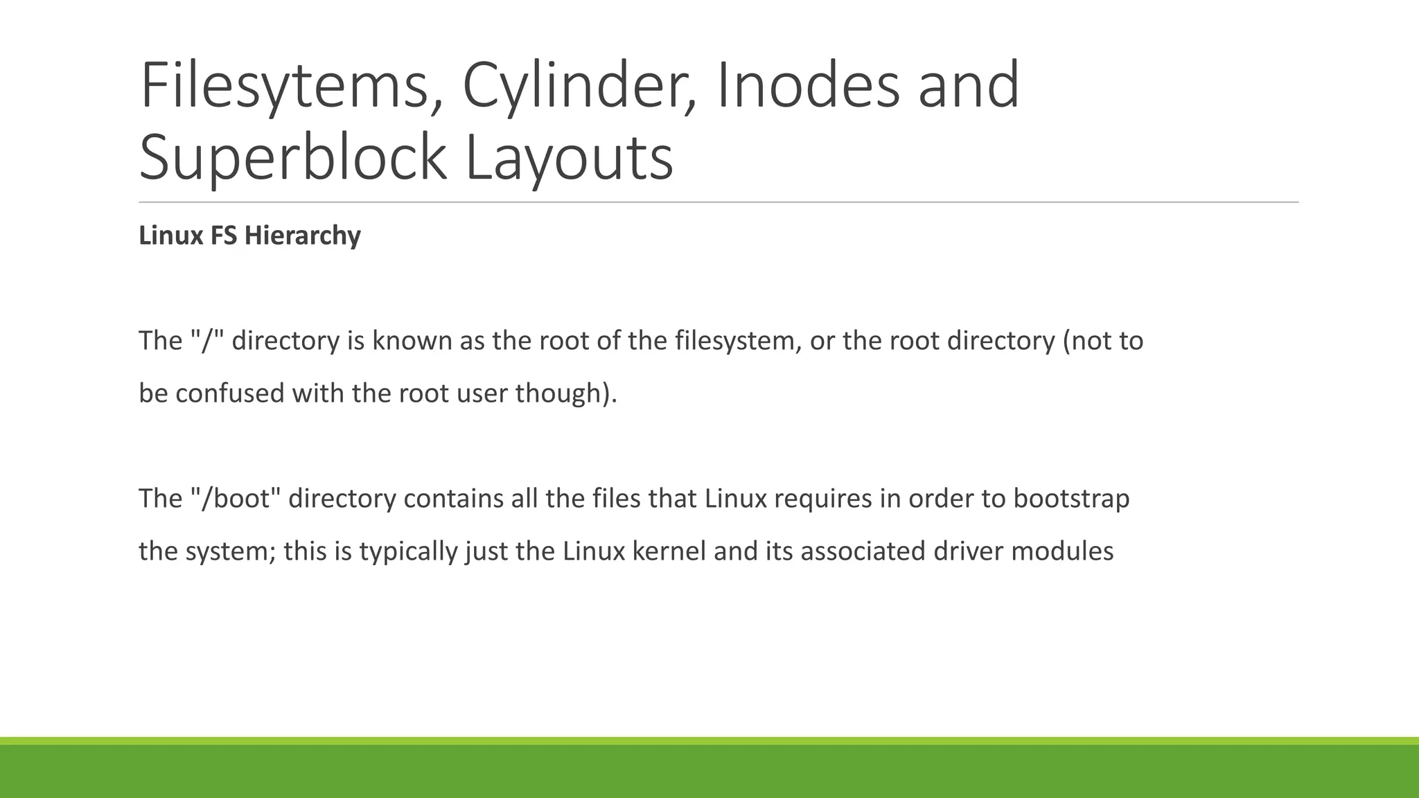 Filesytems, Cylinder, Inodes and
Superblock Layouts
Linux FS Hierarchy
The "/" directory is known as the root of the filesystem, or the root directory (not to
be confused with the root user though).
The "/boot" directory contains all the files that Linux requires in order to bootstrap
the system; this is typically just the Linux kernel and its associated driver modules
 