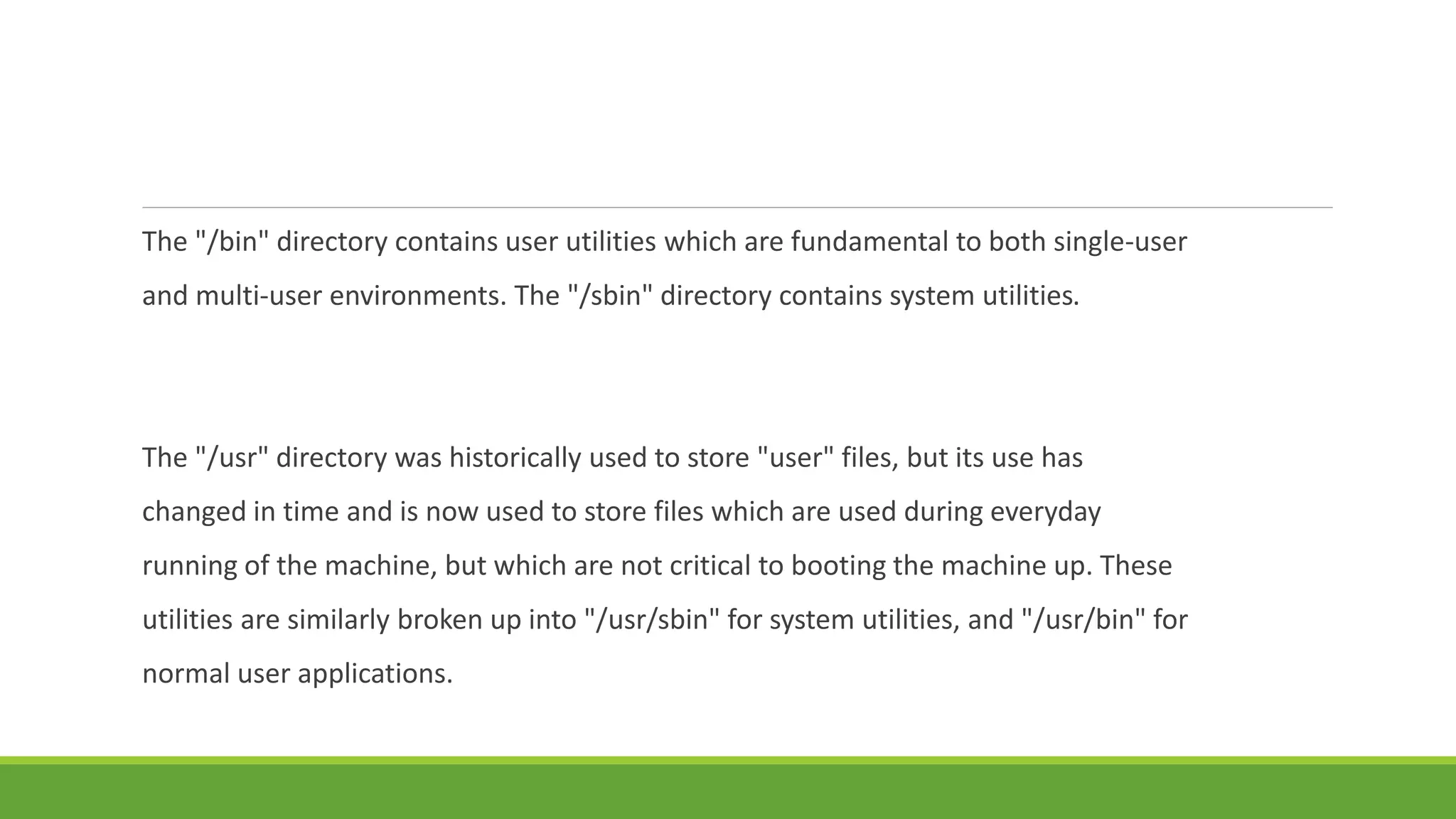 The "/bin" directory contains user utilities which are fundamental to both single-user
and multi-user environments. The "/sbin" directory contains system utilities.
The "/usr" directory was historically used to store "user" files, but its use has
changed in time and is now used to store files which are used during everyday
running of the machine, but which are not critical to booting the machine up. These
utilities are similarly broken up into "/usr/sbin" for system utilities, and "/usr/bin" for
normal user applications.
 