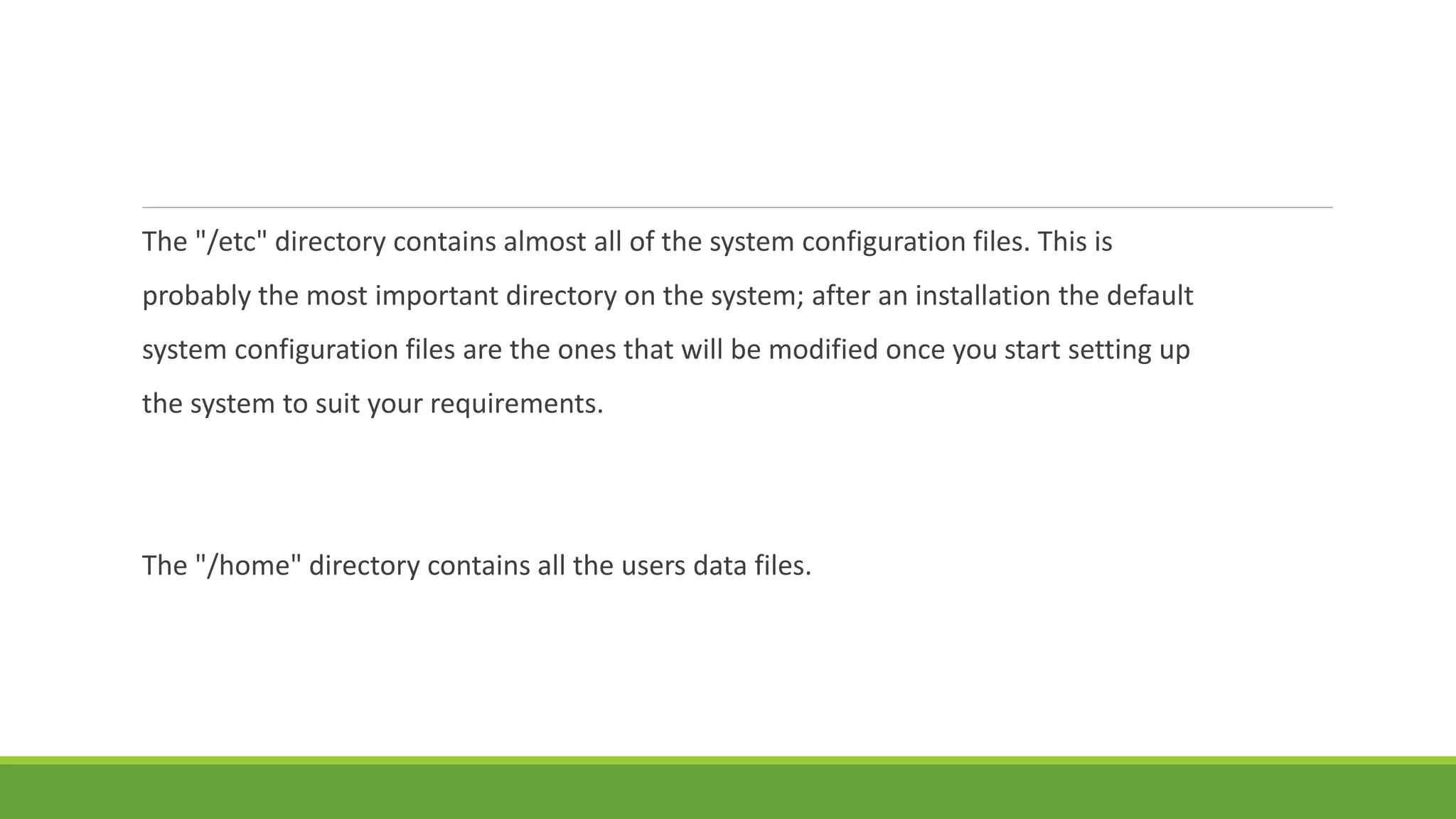 The "/etc" directory contains almost all of the system configuration files. This is
probably the most important directory on the system; after an installation the default
system configuration files are the ones that will be modified once you start setting up
the system to suit your requirements.
The "/home" directory contains all the users data files.
 