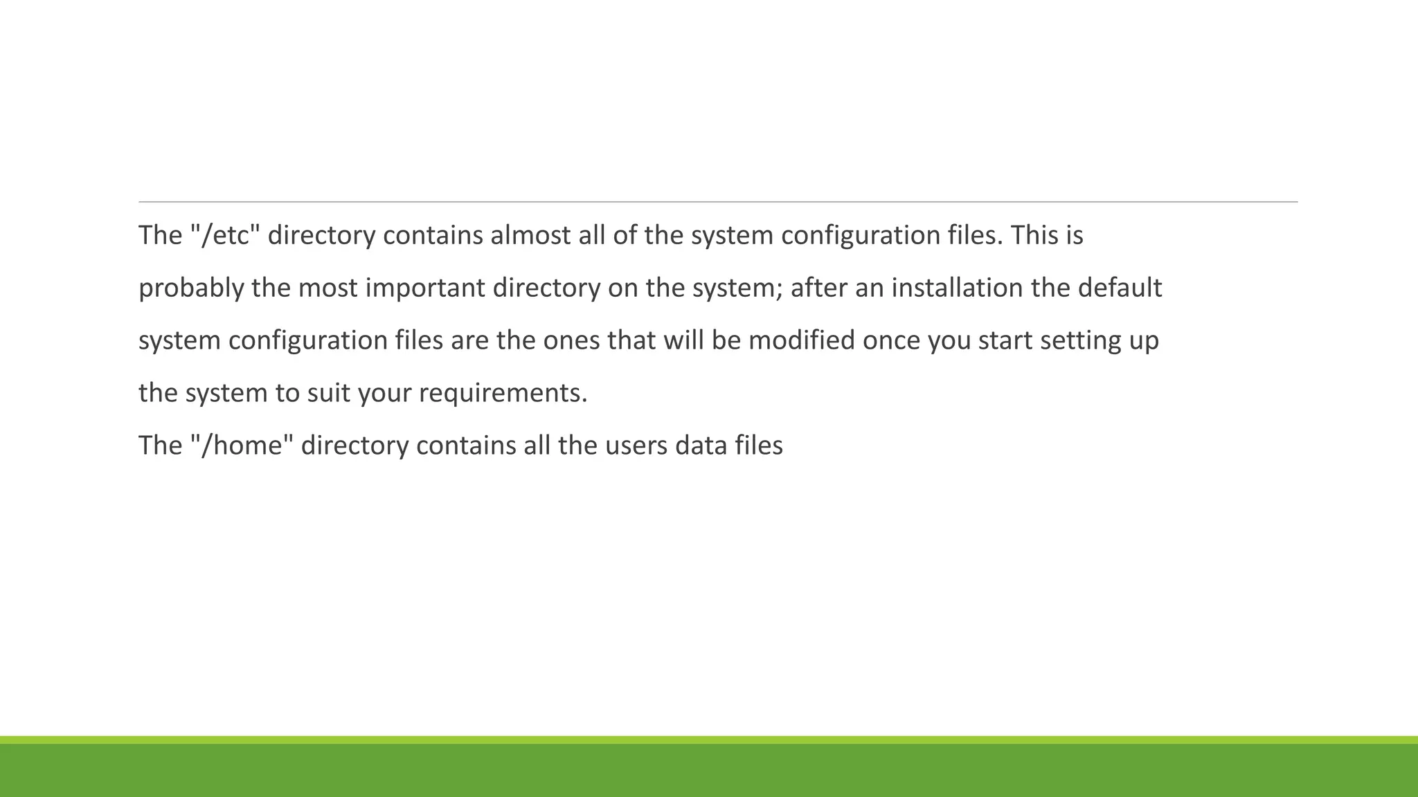 The "/etc" directory contains almost all of the system configuration files. This is
probably the most important directory on the system; after an installation the default
system configuration files are the ones that will be modified once you start setting up
the system to suit your requirements.
The "/home" directory contains all the users data files
 