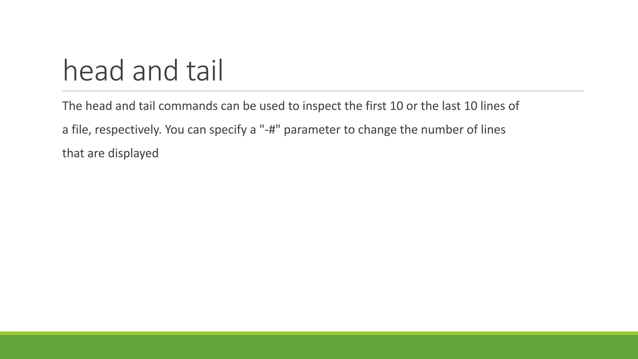 head and tail
The head and tail commands can be used to inspect the first 10 or the last 10 lines of
a file, respectively. You can specify a "-#" parameter to change the number of lines
that are displayed
 