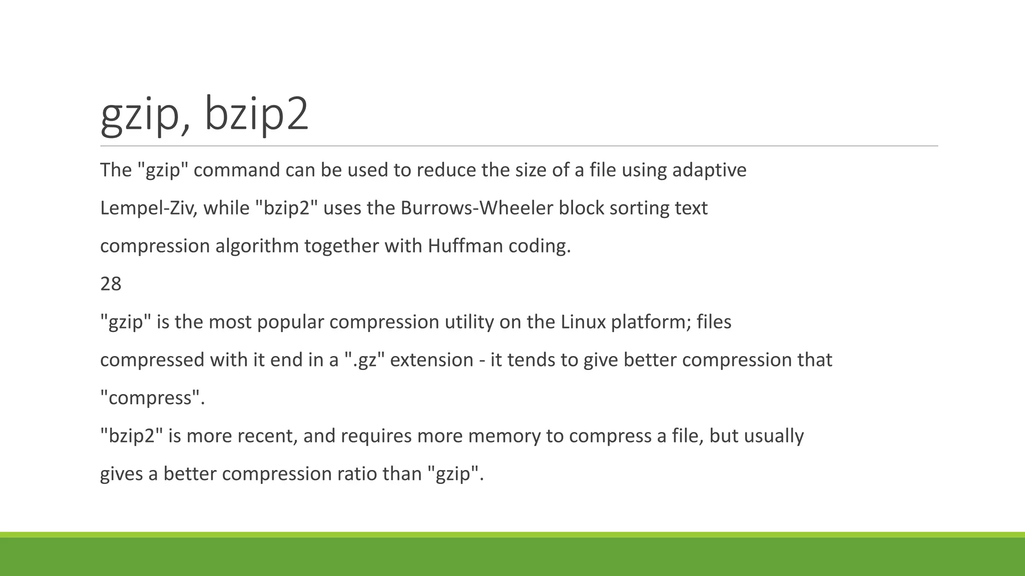 gzip, bzip2
The "gzip" command can be used to reduce the size of a file using adaptive
Lempel-Ziv, while "bzip2" uses the Burrows-Wheeler block sorting text
compression algorithm together with Huffman coding.
28
"gzip" is the most popular compression utility on the Linux platform; files
compressed with it end in a ".gz" extension - it tends to give better compression that
"compress".
"bzip2" is more recent, and requires more memory to compress a file, but usually
gives a better compression ratio than "gzip".
 