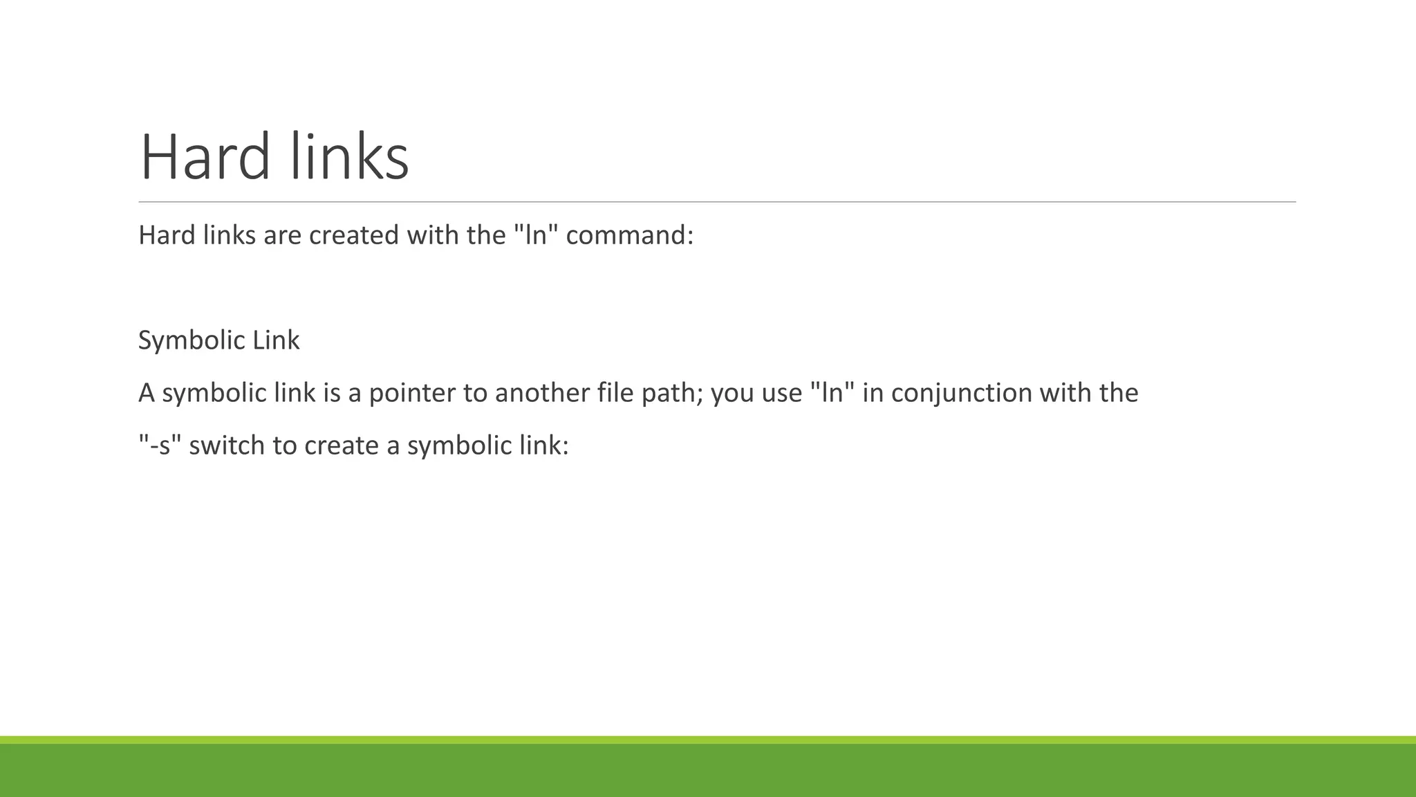 Hard links
Hard links are created with the "ln" command:
Symbolic Link
A symbolic link is a pointer to another file path; you use "ln" in conjunction with the
"-s" switch to create a symbolic link:
 