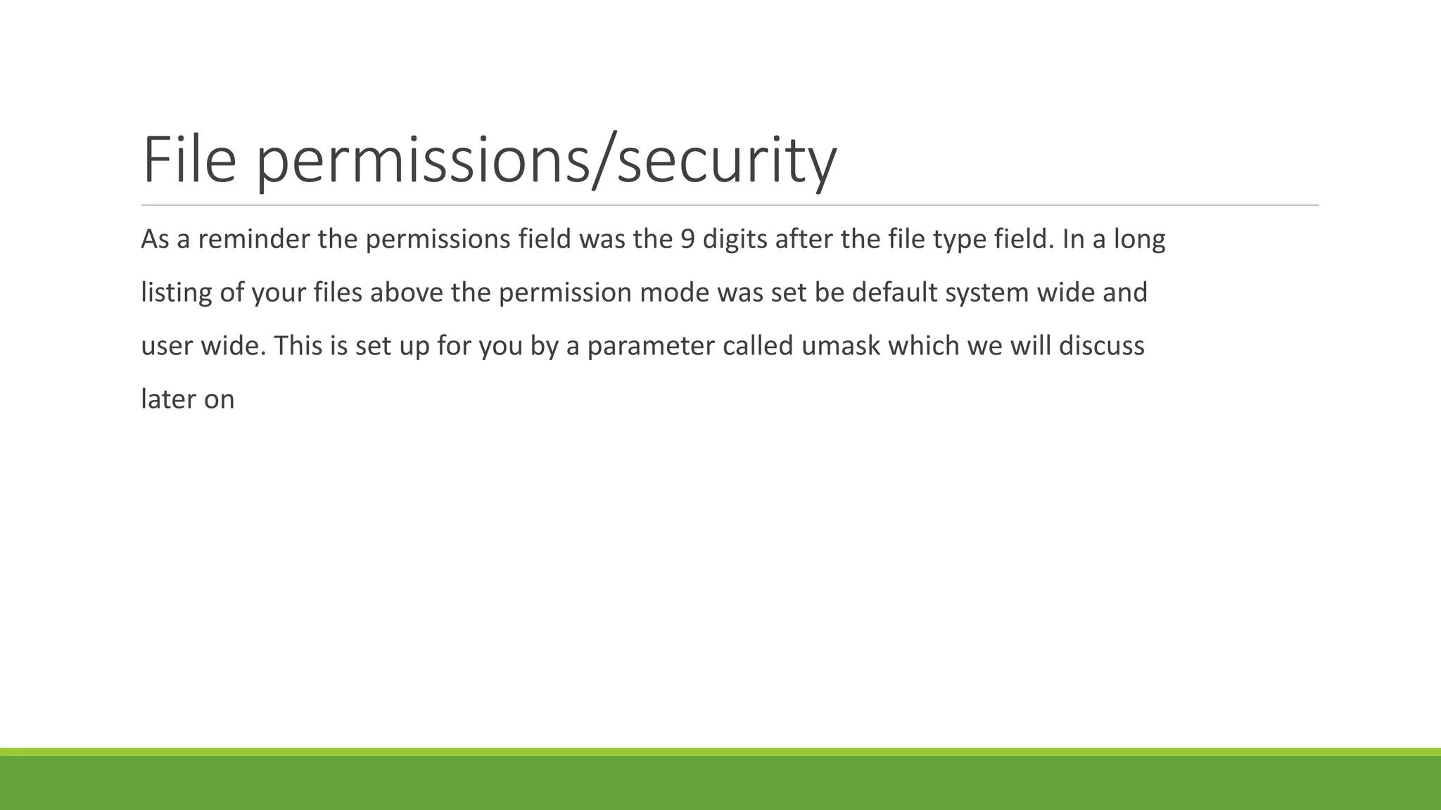 File permissions/security
As a reminder the permissions field was the 9 digits after the file type field. In a long
listing of your files above the permission mode was set be default system wide and
user wide. This is set up for you by a parameter called umask which we will discuss
later on
 