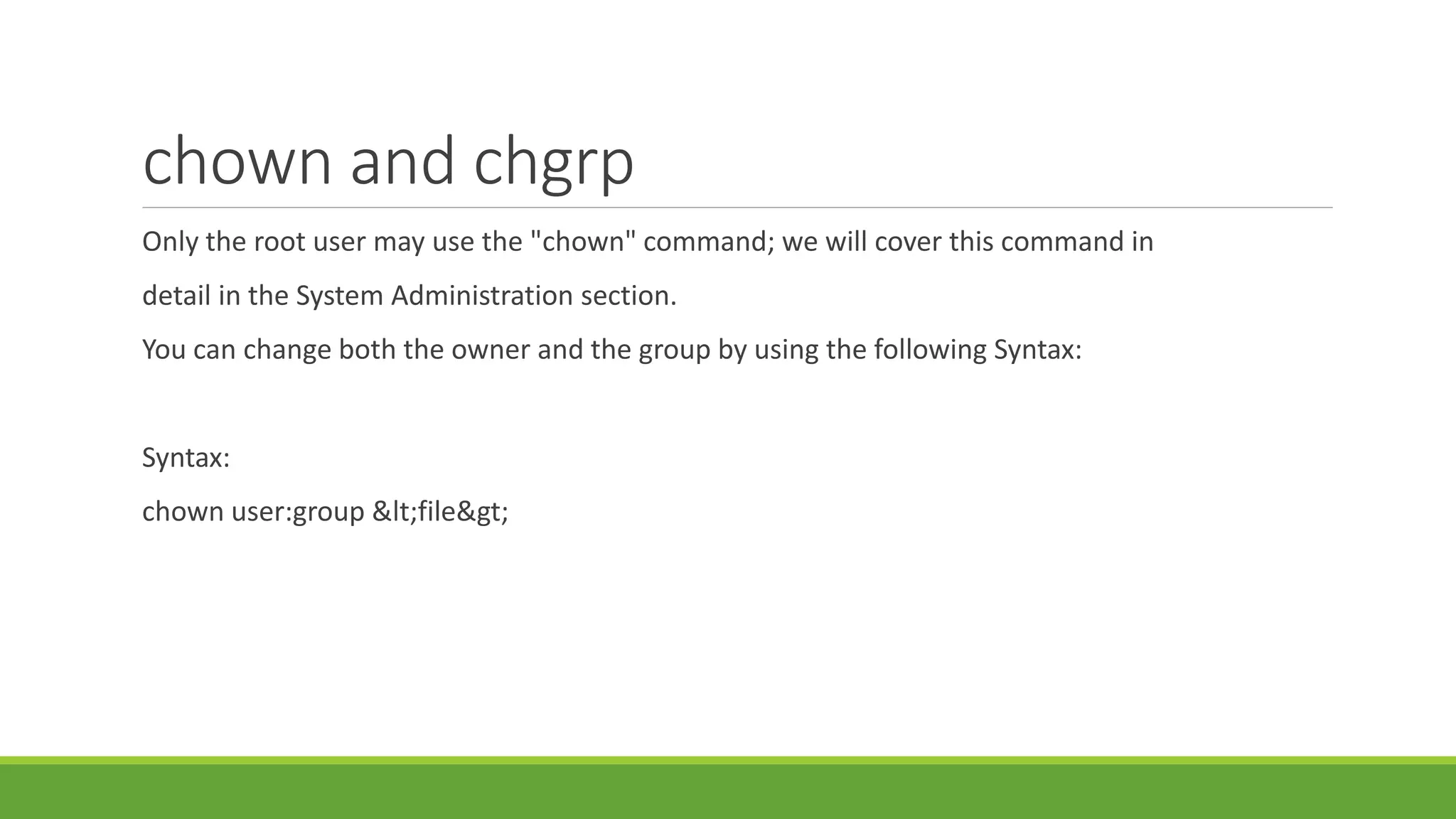 chown and chgrp
Only the root user may use the "chown" command; we will cover this command in
detail in the System Administration section.
You can change both the owner and the group by using the following Syntax:
Syntax:
chown user:group &lt;file&gt;
 
