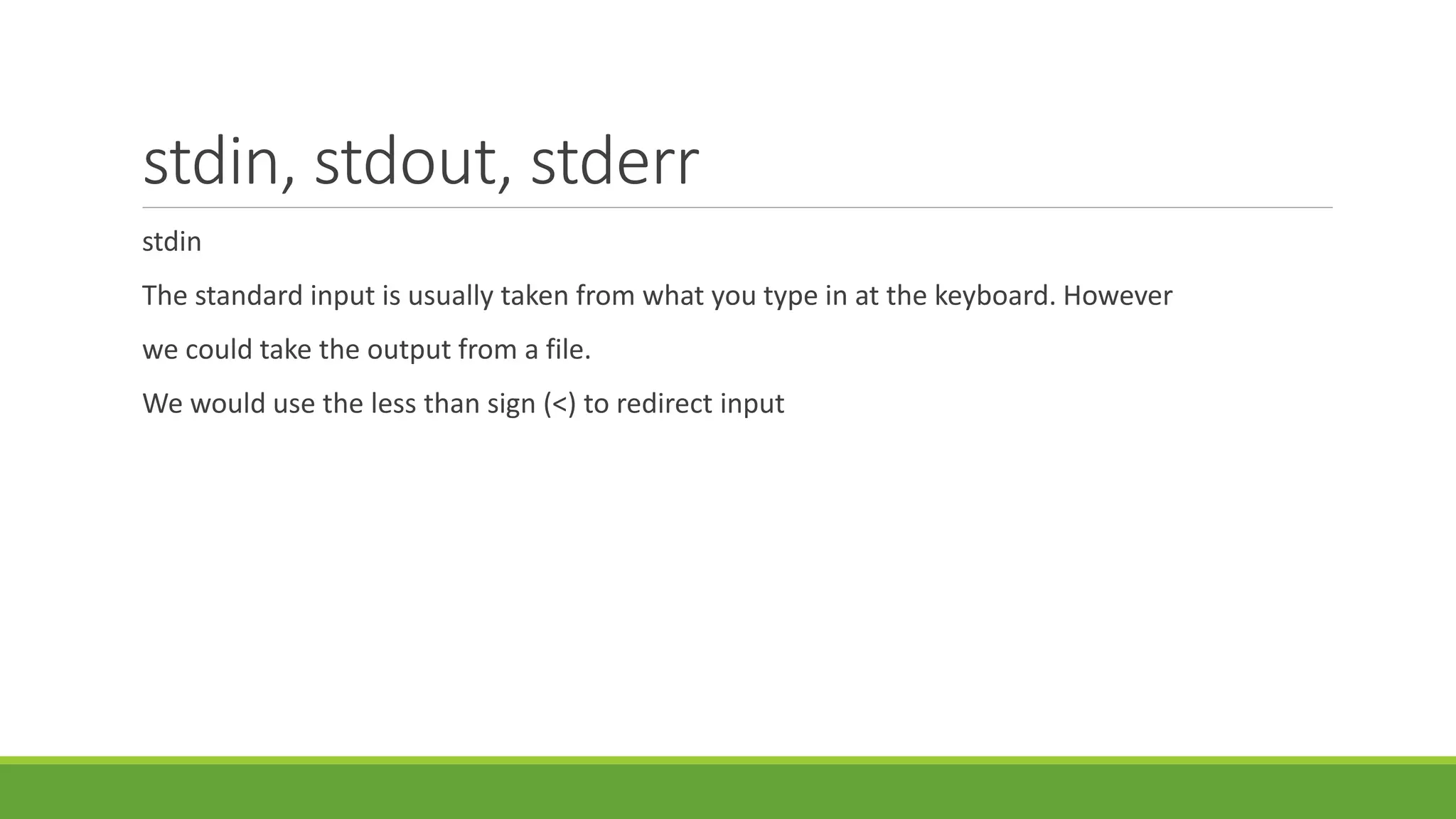 stdin, stdout, stderr
stdin
The standard input is usually taken from what you type in at the keyboard. However
we could take the output from a file.
We would use the less than sign (<) to redirect input
 
