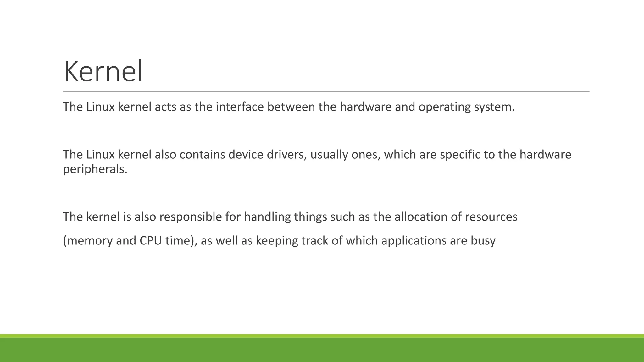 Kernel
The Linux kernel acts as the interface between the hardware and operating system.
The Linux kernel also contains device drivers, usually ones, which are specific to the hardware
peripherals.
The kernel is also responsible for handling things such as the allocation of resources
(memory and CPU time), as well as keeping track of which applications are busy
 
