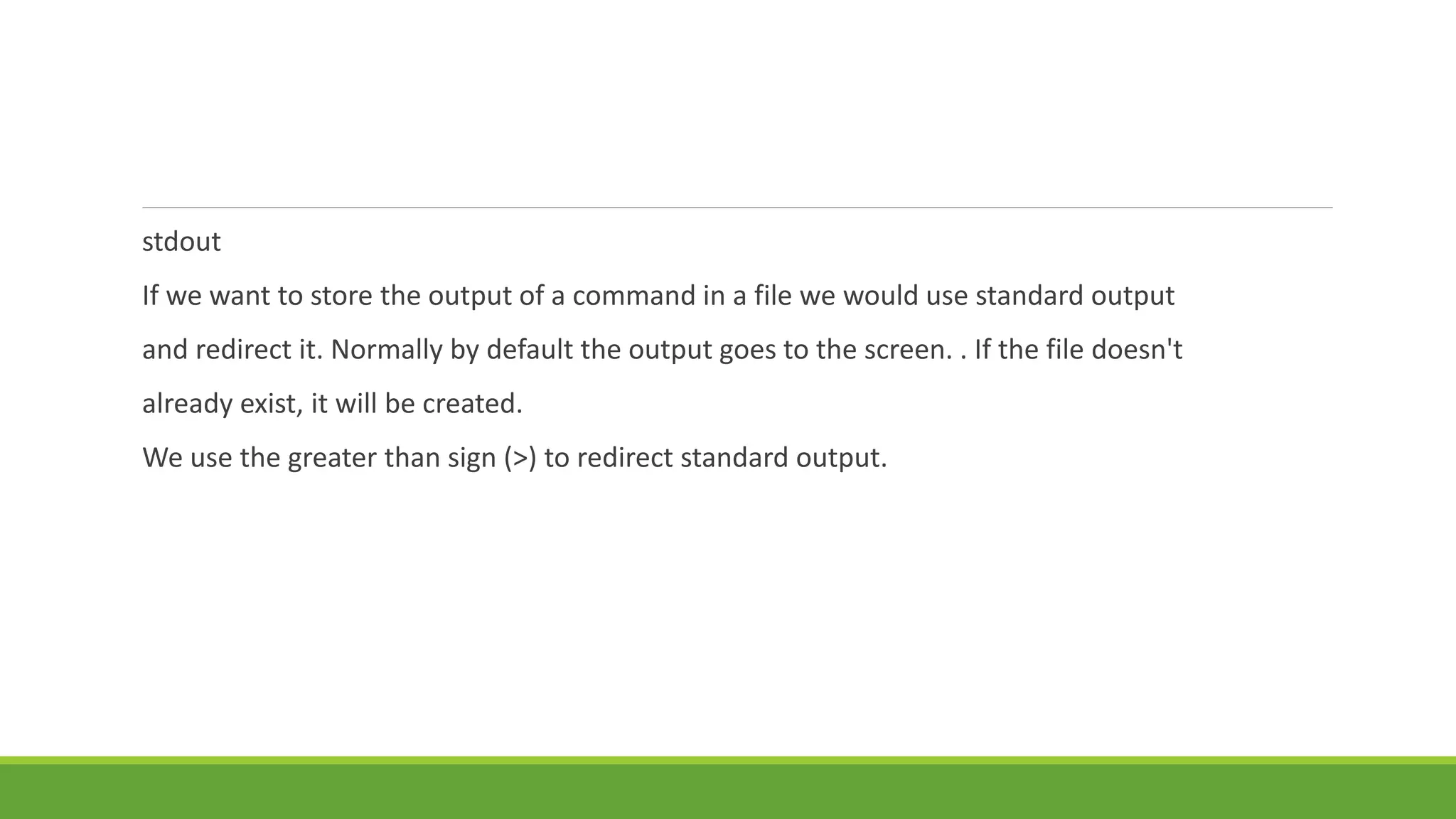 stdout
If we want to store the output of a command in a file we would use standard output
and redirect it. Normally by default the output goes to the screen. . If the file doesn't
already exist, it will be created.
We use the greater than sign (>) to redirect standard output.
 
