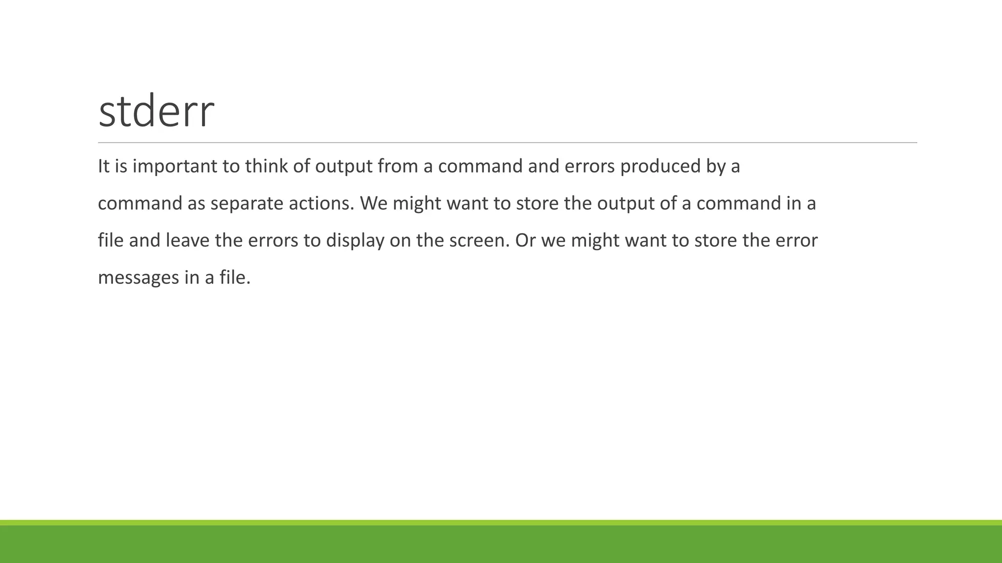 stderr
It is important to think of output from a command and errors produced by a
command as separate actions. We might want to store the output of a command in a
file and leave the errors to display on the screen. Or we might want to store the error
messages in a file.
 