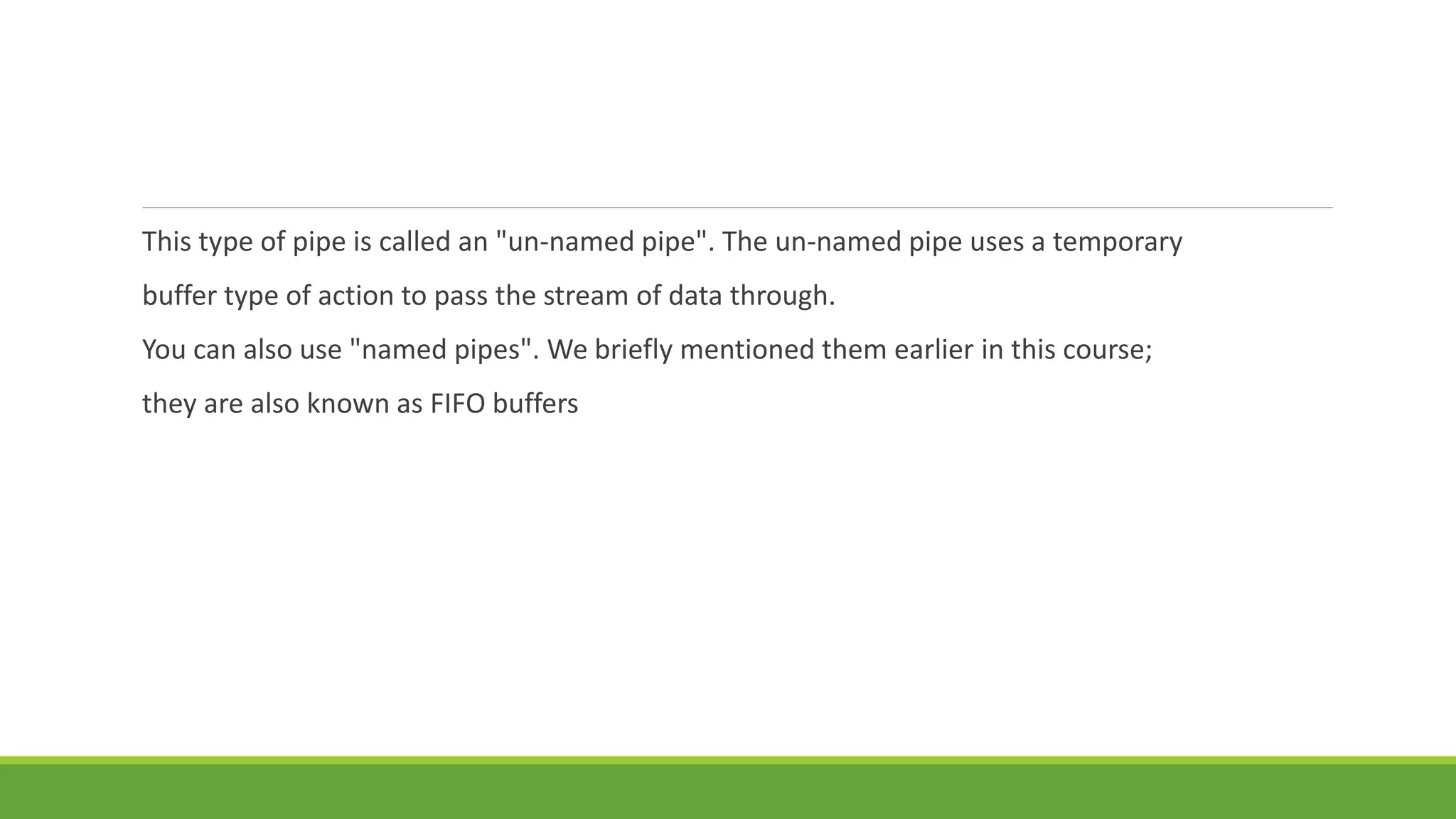 This type of pipe is called an "un-named pipe". The un-named pipe uses a temporary
buffer type of action to pass the stream of data through.
You can also use "named pipes". We briefly mentioned them earlier in this course;
they are also known as FIFO buffers
 