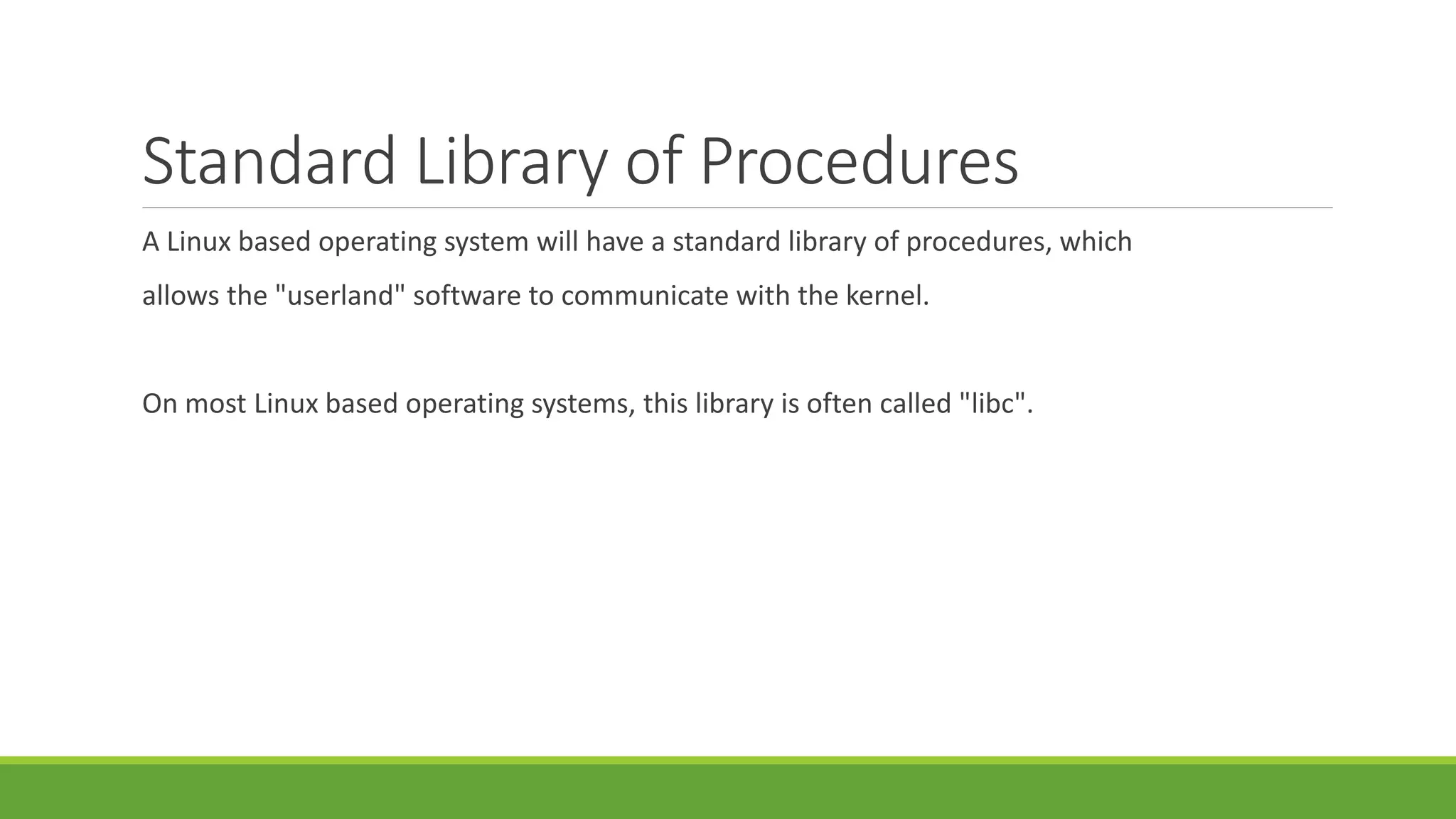 Standard Library of Procedures
A Linux based operating system will have a standard library of procedures, which
allows the "userland" software to communicate with the kernel.
On most Linux based operating systems, this library is often called "libc".
 