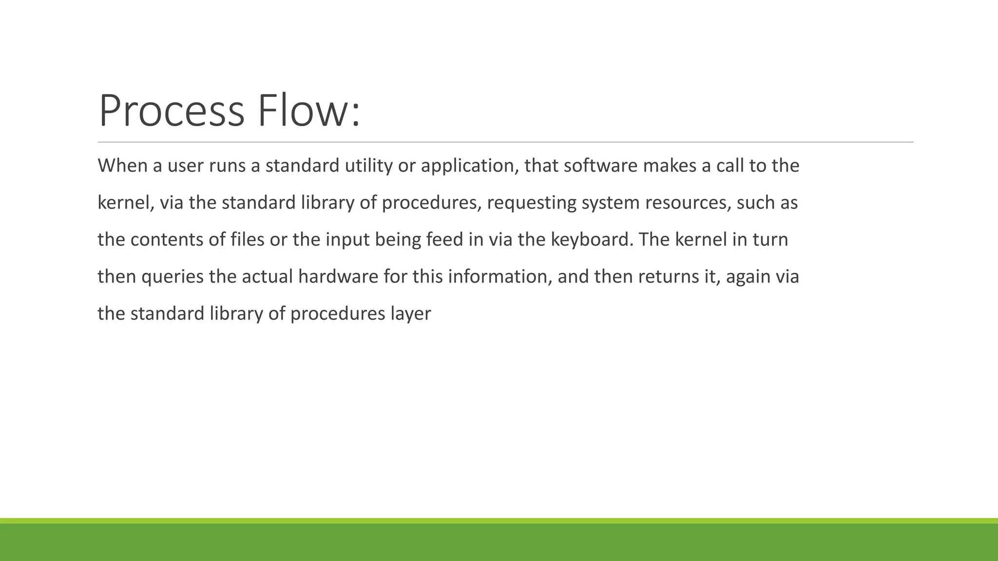 Process Flow:
When a user runs a standard utility or application, that software makes a call to the
kernel, via the standard library of procedures, requesting system resources, such as
the contents of files or the input being feed in via the keyboard. The kernel in turn
then queries the actual hardware for this information, and then returns it, again via
the standard library of procedures layer
 