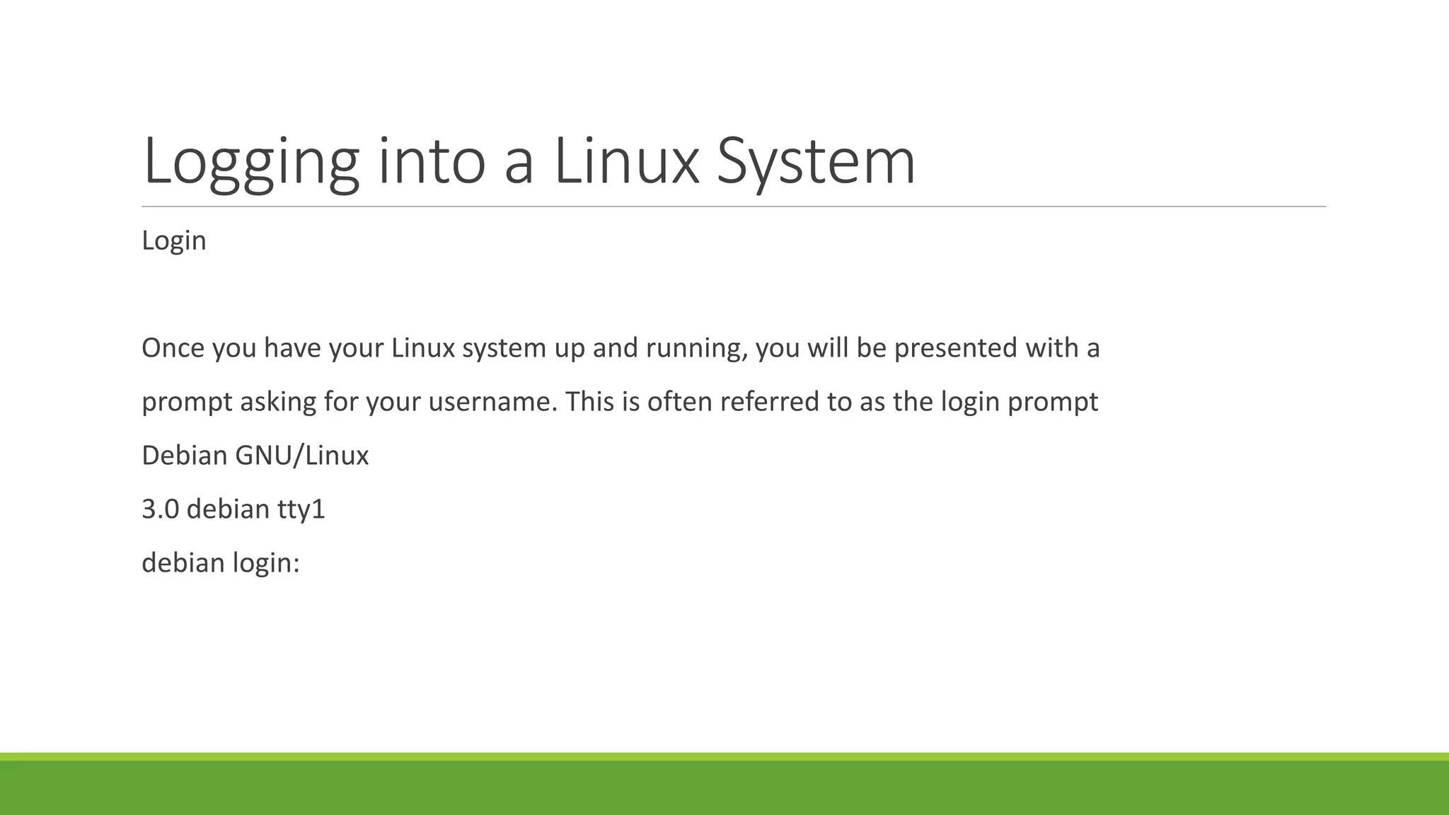 Logging into a Linux System
Login
Once you have your Linux system up and running, you will be presented with a
prompt asking for your username. This is often referred to as the login prompt
Debian GNU/Linux
3.0 debian tty1
debian login:
 