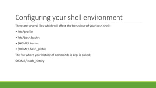 Configuring your shell environment
There are several files which will affect the behaviour of your bash shell:
• /etc/profile
• /etc/bash.bashrc
• $HOME/.bashrc
• $HOME/.bash_profile
The file where your history of commands is kept is called:
$HOME/.bash_history
 