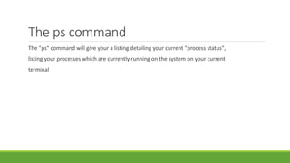 The ps command
The "ps" command will give your a listing detailing your current "process status",
listing your processes which are currently running on the system on your current
terminal
 