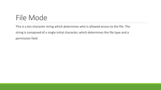 File Mode
This is a ten character string which determines who is allowed access to the file. The
string is composed of a single initial character, which determines the file type and a
permission field
 