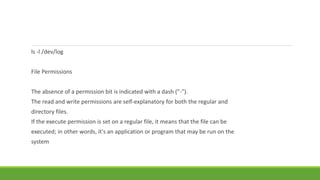 ls -l /dev/log
File Permissions
The absence of a permission bit is indicated with a dash ("-").
The read and write permissions are self-explanatory for both the regular and
directory files.
If the execute permission is set on a regular file, it means that the file can be
executed; in other words, it's an application or program that may be run on the
system
 