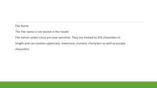 File Name
The File name is not stored in the inode!
File names under Linux are case-sensitive. They are limited to 255 characters in
length and can contain uppercase, lowercase, numeric characters as well as escape
characters
 