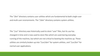 The "/bin" directory contains user utilities which are fundamental to both single-user
and multi-user environments. The "/sbin" directory contains system utilities.
The "/usr" directory was historically used to store "user" files, but its use has
changed in time and is now used to store files which are used during everyday
running of the machine, but which are not critical to booting the machine up. These
utilities are similarly broken up into "/usr/sbin" for system utilities, and "/usr/bin" for
normal user applications.
 