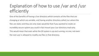 Explanation of how to use /var and /usr
efficiently
One of the benefits of having a /var directory which contains all the files that are
changing or which are variable, and having another directory called /usr where the
files are static and they are only read, would be that if you wanted to create an
incredibly secure system you could in fact mount your /usr directory read-only.
This would mean that even while the OS system is up and running, no one, not even
the root user is allowed to modify any files in that directory.
 