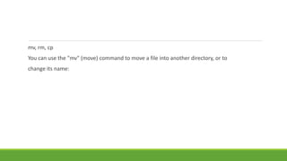 mv, rm, cp
You can use the "mv" (move) command to move a file into another directory, or to
change its name:
 
