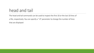 head and tail
The head and tail commands can be used to inspect the first 10 or the last 10 lines of
a file, respectively. You can specify a "-#" parameter to change the number of lines
that are displayed
 
