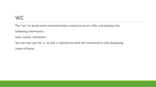 wc
The "wc" or word count command does a word count on a file, and displays the
following information:
lines, words, characters
You can also use the -l, -w and -c switches to limit the command to only displaying
some of these.
 