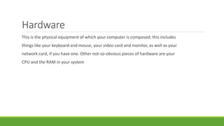 Hardware
This is the physical equipment of which your computer is composed; this includes
things like your keyboard and mouse, your video card and monitor, as well as your
network card, if you have one. Other not-so-obvious pieces of hardware are your
CPU and the RAM in your system
 