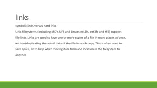 links
symbolic links versus hard links
Unix filesystems (including BSD's UFS and Linux's ext2fs, ext3fs and XFS) support
file links. Links are used to have one or more copies of a file in many places at once,
without duplicating the actual data of the file for each copy. This is often used to
save space, or to help when moving data from one location in the filesystem to
another
 