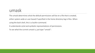 umask
The umask determines what the default permissions will be on a file that is created,
either system-wide or user based if specified in the home directory log in files. When
using the bash shell, this is a builtin command.
It understands octal and symbolic representations of permissions.
To see what the current umask is, just type "umask":
 