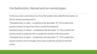 File Redirection, Named and un-named pipes
In the Linux shell, each process has three file handles (also called file descriptors, or
fd's for short) associated with it.
• Standard input, or stdin -- numbered as file descriptor "0". This is where the
process receives its input from; this is usually the keyboard.
Standard output, or stdout -- numbered as file descriptor "1". This is where the
process sends its output to; this is usually the console or terminal screen.
• Standard error, or stderr -- numbered as file descriptor "2". This is where the
process sends its error messages; this is also usually the console or terminal
screen
 
