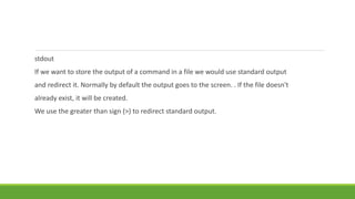 stdout
If we want to store the output of a command in a file we would use standard output
and redirect it. Normally by default the output goes to the screen. . If the file doesn't
already exist, it will be created.
We use the greater than sign (>) to redirect standard output.
 
