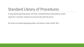 Standard Library of Procedures
A Linux based operating system will have a standard library of procedures, which
allows the "userland" software to communicate with the kernel.
On most Linux based operating systems, this library is often called "libc".
 
