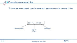 9
N T I
Prepared by: Eng. Anwar Fouad
Prepared by: Eng. Anwar Fouad
Execute a command line
To execute a command, type its name and arguments at the command line
ls -l /etc
Command name
Options
(flags)
Arguments
 