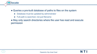 12
N T I
Prepared by: Eng. Anwar Fouad
Prepared by: Eng. Anwar Fouad
locate
● Queries a pre-built database of paths to files on the system
 Database must be updated by administrator
 Full path is searched, not just filename
● May only search directories where the user has read and execute
permission
 