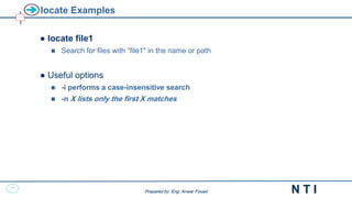 13
N T I
Prepared by: Eng. Anwar Fouad
Prepared by: Eng. Anwar Fouad
locate Examples
● locate file1
 Search for files with “file1" in the name or path
● Useful options
 -i performs a case-insensitive search
 -n X lists only the first X matches
 