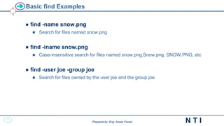15
N T I
Prepared by: Eng. Anwar Fouad
Prepared by: Eng. Anwar Fouad
Basic find Examples
● find -name snow.png
 Search for files named snow.png
● find -iname snow.png
 Case-insensitive search for files named snow.png,Snow.png, SNOW.PNG, etc
● find -user joe -group joe
 Search for files owned by the user joe and the group joe
 