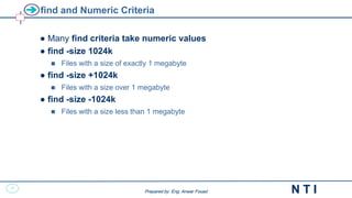 17
N T I
Prepared by: Eng. Anwar Fouad
Prepared by: Eng. Anwar Fouad
find and Numeric Criteria
● Many find criteria take numeric values
● find -size 1024k
 Files with a size of exactly 1 megabyte
● find -size +1024k
 Files with a size over 1 megabyte
● find -size -1024k
 Files with a size less than 1 megabyte
 