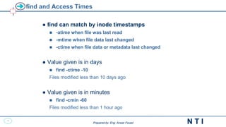 18
N T I
Prepared by: Eng. Anwar Fouad
Prepared by: Eng. Anwar Fouad
find and Access Times
● find can match by inode timestamps
 -atime when file was last read
 -mtime when file data last changed
 -ctime when file data or metadata last changed
● Value given is in days
 find -ctime -10
Files modified less than 10 days ago
● Value given is in minutes
 find -cmin -60
Files modified less than 1 hour ago
 