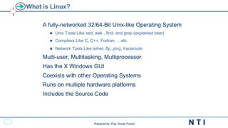 1
N T I
Prepared by: Eng. Anwar Fouad
Prepared by: Eng. Anwar Fouad
What is Linux?
A fully-networked 32/64-Bit Unix-like Operating System
 Unix Tools Like sed, awk , find, and grep (explained later)
 Compilers Like C, C++, Fortran, …etc.
 Network Tools Like telnet, ftp, ping, traceroute
Multi-user, Multitasking, Multiprocessor
Has the X Windows GUI
Coexists with other Operating Systems
Runs on multiple hardware platforms
Includes the Source Code
 