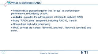 20
N T I
Prepared by: Eng. Anwar Fouad
Prepared by: Eng. Anwar Fouad
What is Software RAID?
● Multiple disks grouped together into "arrays” to provide better
performance, redundancy or both.
● mdadm - provides the administration interface to software RAID.
● Many "RAID Levels" supported, including RAID O, 1 and 5.
● Spare disks add extra redundancy
● RAID devices are named, /dev/md0, /dev/md1, /dev/md2, /dev/md3 and
so on.
 